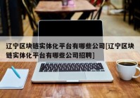 辽宁区块链实体化平台有哪些公司[辽宁区块链实体化平台有哪些公司招聘]