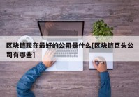 区块链现在最好的公司是什么[区块链巨头公司有哪些]